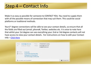 Step 4 – Contact Info
Make it as easy as possible for someone to CONTACT YOU. You need to supply them
with all the possible means of connection that may suit them. This could be social
platforms or traditional methods.
Your1st degree connections will be able to see your contact details, so ensure that all
the fields are filled out (email, phone#, Twitter, websites etc. It is wise to note here
that whilst your 1st degree can see everything your 2nd or 3rd degree contacts will not
have access to view your contact details. For instructions on how to edit your Contact
Info – Click Here
 