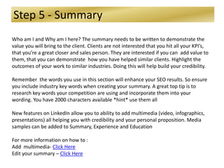 Step 5 - Summary
Who am I and Why am I here? The summary needs to be written to demonstrate the
value you will bring to the client. Clients are not interested that you hit all your KPI’s,
that you’re a great closer and sales person. They are interested if you can add value to
them, that you can demonstrate how you have helped similar clients. Highlight the
outcomes of your work to similar industries. Doing this will help build your credibility.
Remember the words you use in this section will enhance your SEO results. So ensure
you include industry key words when creating your summary. A great top tip is to
research key words your competition are using and incorporate them into your
wording. You have 2000 characters available *hint* use them all
New features on LinkedIn allow you to ability to add multimedia (video, infographics,
presentations) all helping you with credibility and your personal proposition. Media
samples can be added to Summary, Experience and Education
For more information on how to :
Add multimedia- Click Here
Edit your summary – Click Here
 