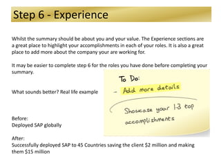 Step 6 - Experience
Whilst the summary should be about you and your value. The Experience sections are
a great place to highlight your accomplishments in each of your roles. It is also a great
place to add more about the company your are working for.
It may be easier to complete step 6 for the roles you have done before completing your
summary.
What sounds better? Real life example
Before:
Deployed SAP globally
After:
Successfully deployed SAP to 45 Countries saving the client $2 million and making
them $15 million
 