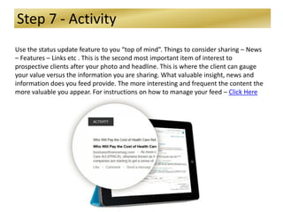 Step 7 - Activity
Use the status update feature to you “top of mind”. Things to consider sharing – News
– Features – Links etc . This is the second most important item of interest to
prospective clients after your photo and headline. This is where the client can gauge
your value versus the information you are sharing. What valuable insight, news and
information does you feed provide. The more interesting and frequent the content the
more valuable you appear. For instructions on how to manage your feed – Click Here
 