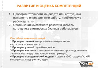 РАЗВИТИЕ И ОЦЕНКА КОМПЕТЕНЦИЙ

     1. Проверка готовности кандидата или сотрудника
        выполнять определенную работу, необходимую
        работодателю
     2. Организация системного развития карьеры
        сотрудника в интересах бизнеса работодателя


      Способы оценки компетенций:
      1.Проверка знаний: контрольные примеры, тесты,
      сертификационные тесты
      2.Проверка умений - учебные кейсы
      3.Проверка навыков - специализированные производственные
      задания, нестандартные контрольные примеры)
      4.Проверка поведенческой модели - оценка «360 градусов۫۫ , KPI
                                                             »
      в процессах предприятия, аудит

11                                                           www.pmcity.ru
 