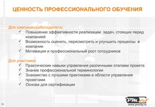 ЦЕННОСТЬ ПРОФЕССИОНАЛЬНОГО ОБУЧЕНИЯ


     Для компании-работодателя:
           Повышение эффективности реализации задач, стоящих перед
             компанией
           Возможность оценить, пересмотреть и улучшить процессы в
             компании
           Мотивация и профессиональный рост сотрудников

     Для участника:
           Практические навыки управления различными этапами проекта
           Знание профессиональной терминологии
           Знакомство с лучшими практиками в области управления
             проектами
           Основа для сертификации



13                                                           www.pmcity.ru
 