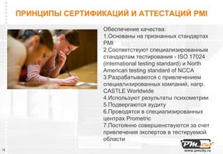 ПРИНЦИПЫ СЕРТИФИКАЦИЙ И АТТЕСТАЦИЙ PMI
                      Обеспечение качества:
                      1.Основаны на признанных стандартах
                      PMI
                      2.Соответствуют специализированным
                      стандартам тестирования - ISO 17024
                      (international testing standard) и North
                      American testing standard of NCCA
                      3.Разрабатываются с привлечением
                      специализированных компаний, напр.
                      CASTLE Worldwide
                      4.Используют результаты психометрии
                      5.Подвергаются аудиту
                      6.Проводятся в специализированных
                      центрах Prometric
                      7.Постоянно совершенствуются за счет
                      привлечения экспертов в тестируемой
                      области
15                                                  www.pmcity.ru
 