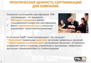 ПРАКТИЧЕСКАЯ ЦЕННОСТЬ СЕРТИФИКАЦИИ
                  ДЛЯ КОМПАНИЙ

     Успешное прохождение сертификаций PMI
        подтверждает, что менеджер:
      Обладает знаниями в рамках
        спецификаций конкретной сертификации
      Имеет практический опыт успешного
        управления проектами/программами


     Аттестация PgMP также подтверждает, что кандидат:
     Выполняет правильные действия на основе правильных решений
     Ориентирован на бизнес-цели организации-Заказчика, оптимально
     определяет роли и структуру управления в программах, эффективно
     организует взаимодействие со стейкхолдерами




18                                                          www.pmcity.ru
 