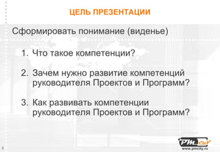 ЦЕЛЬ ПРЕЗЕНТАЦИИ

    Сформировать понимание (виденье)

     1. Что такое компетенции?

     2. Зачем нужно развитие компетенций
        руководителя Проектов и Программ?

     3. Как развивать компетенции
        руководителя Проектов и Программ?


2                                      www.pmcity.ru
 