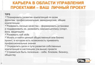 КАРЬЕРА В ОБЛАСТИ УПРАВЛЕНИЯ
         ПРОЕКТАМИ – ВАШ ЛИЧНЫЙ ПРОЕКТ
     TIPS
     Планировать развитие компетенций по всем
     фронтам: профессиональные, менеджерские, общие
     компетенции
     Развивать личные качества – формировать установки
     и поддерживать их, развивать самодисциплину (спорт,
     йога, медитация)
     Развивать soft skills
     Искать и найти ценный общественный или бизнес
     проект, в котором есть возможность применить
     профессиональные знания
     Определить цели и пути развития собственных
     компетенций в настоящем (см.выше) проекте
     Стремиться быть полезным – себе, близким, бизнесу,
     обществу


21
 