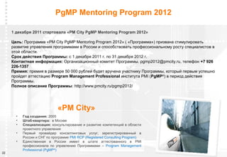 PgMP Mentoring Program 2012

     1 декабря 2011 стартовала «PM City PgMP Mentoring Program 2012»

     Цель: Программа «PM City PgMP Mentoring Program 2012» ( «Программа») призвана стимулировать
     развитие управления программами в России и способствовать профессиональному росту специалистов в
     этой области.
     Срок действия Программы: с 1 декабря 2011 г. по 31 декабря 2012 г.
     Контактная информация: Организационный комитет Программы. pgmp2012@pmcity.ru, телефон +7 926
     226-1357
     Премия: премия в размере 50 000 рублей будет вручена участнику Программы, который первым успешно
     пройдет аттестацию Program Management Professional института PMI (PgMP©) в период действия
     Программы.
     Полное описание Программы: http://www.pmcity.ru/pgmp2012/




                              «PM City»
       •   Год создания: 2005
       •   Штаб-квартира: в Москве
       •   Специализация: консультирование и развитие компетенций в области
           проектного управления
       •   Первый провайдер консалтинговых услуг, зарегистрированный в
           России и СНГ по программе PMI RCP (Registered Consulting Program)
       •   Единственная в России имеет в штате аттестованного в PMI
           профессионала по управлению Программами – Program Management
           Professional (PgMP®)
22                                                                                      www.pmcity.ru
 