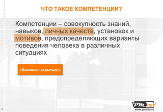 ЧТО ТАКОЕ КОМПЕТЕНЦИИ?

    Компетенции – совокупность знаний,
    навыков, личных качеств, установок и
    мотивов, предопределяющих варианты
    поведения человека в различных
    ситуациях

     «Базовые (скрытые)»
     «Базовые (скрытые)»




4                                      www.pmcity.ru
 