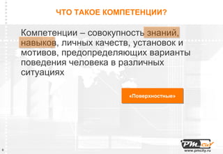 ЧТО ТАКОЕ КОМПЕТЕНЦИИ?

    Компетенции – совокупность знаний,
    навыков, личных качеств, установок и
    мотивов, предопределяющих варианты
    поведения человека в различных
    ситуациях

                          «Поверхностные»
                          «Поверхностные»




6                                           www.pmcity.ru
 