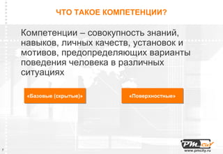 ЧТО ТАКОЕ КОМПЕТЕНЦИИ?

    Компетенции – совокупность знаний,
    навыков, личных качеств, установок и
    мотивов, предопределяющих варианты
    поведения человека в различных
    ситуациях

     «Базовые (скрытые)»
     «Базовые (скрытые)»    «Поверхностные»
                            «Поверхностные»




7                                             www.pmcity.ru
 