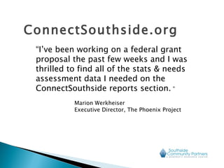 “ I’ve been working on a federal grant proposal the past few weeks and I was thrilled to find all of the stats & needs assessment data I needed on the ConnectSouthside reports section.  ”  Marion Werkheiser  Executive Director, The Phoenix Project ConnectSouthside.org 
