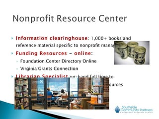 Information clearinghouse :  1,000+ books and reference material specific to nonprofit management Funding Resources  -  online : Foundation Center Directory Online Virginia Grants Connection  Librarian Specialist   on-hand full time to  provide guidance on research tools and resources 