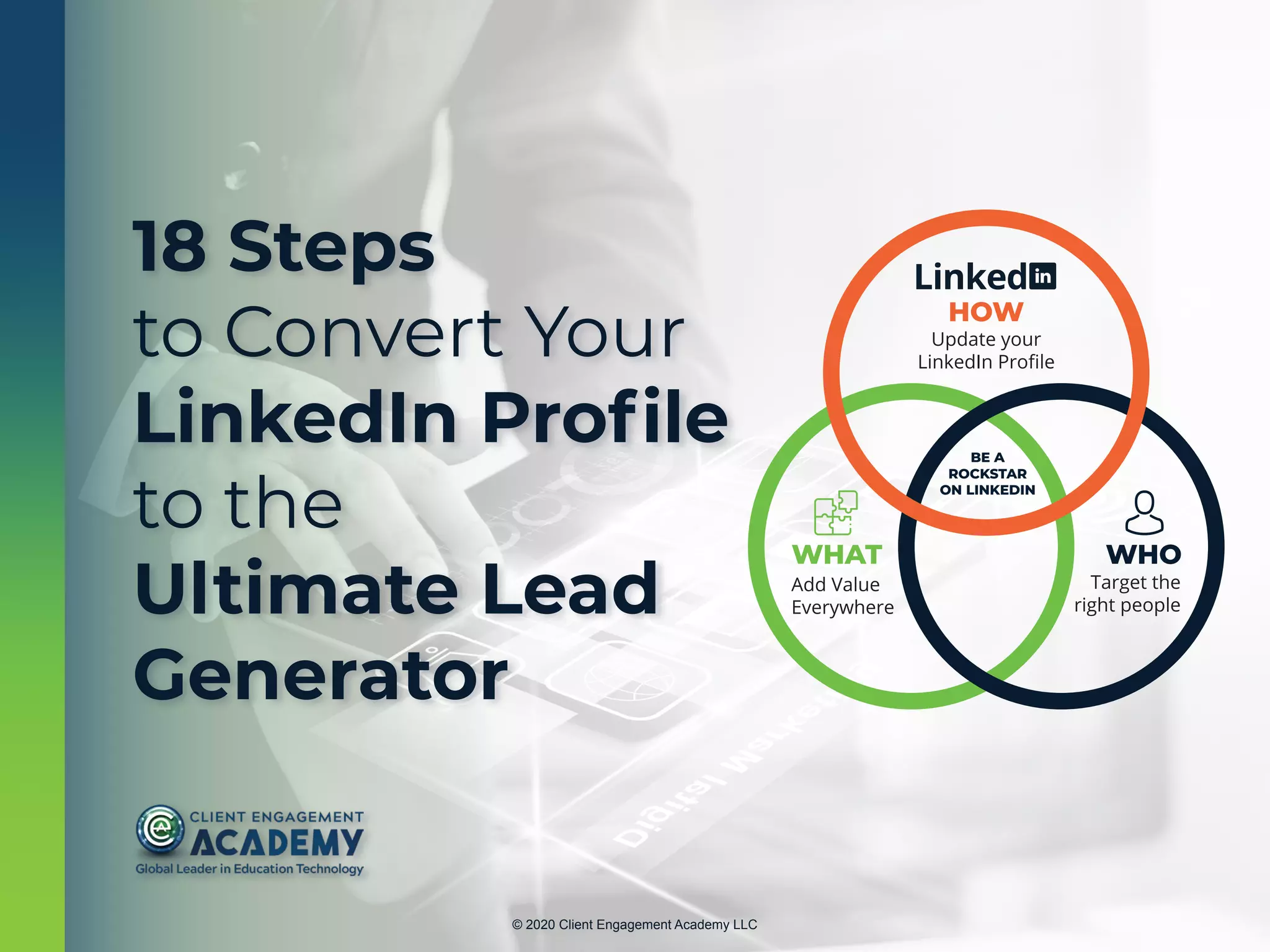 © 2020 Client Engagement Academy LLC
HOW
Update your
LinkedIn Proﬁle
WHAT
Add Value
Everywhere
WHO
Target the
right people
BE A
ROCKSTAR
ON LINKEDIN
18 Steps
to Convert Your
LinkedIn Profile
to the
Ultimate Lead
Generator
 