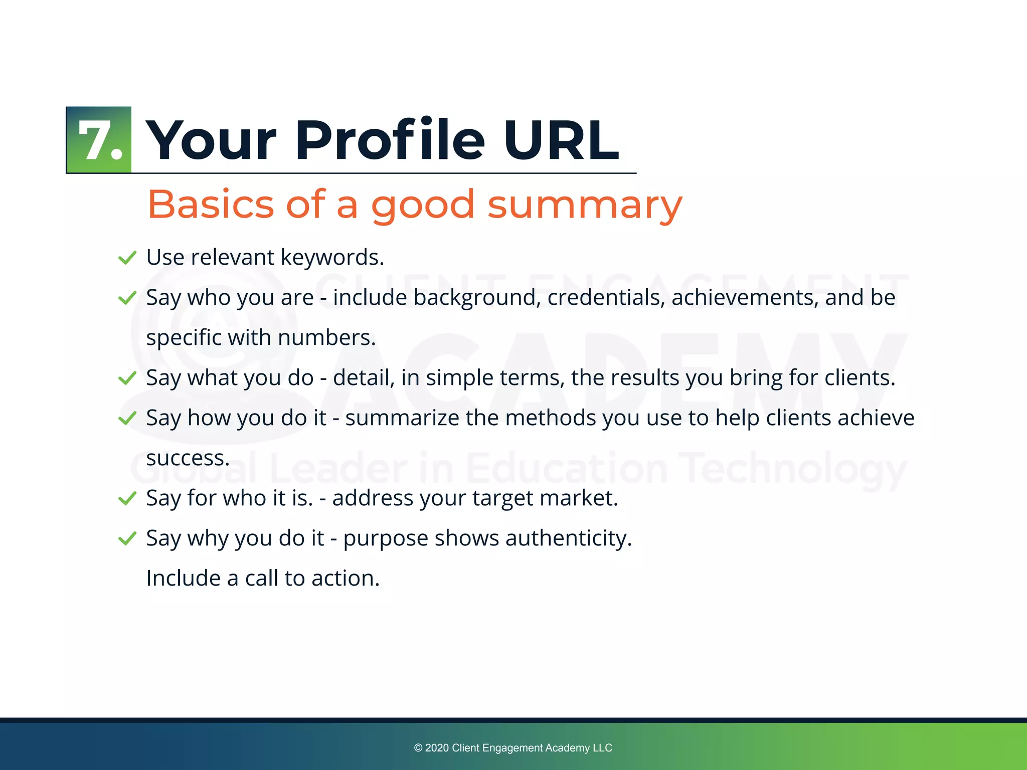 © 2020 Client Engagement Academy LLC
Your Proﬁle URL
Basics of a good summary
Use relevant keywords.
Say who you are - include background, credentials, achievements, and be
speciﬁc with numbers.
Say what you do - detail, in simple terms, the results you bring for clients.
Say how you do it - summarize the methods you use to help clients achieve
success.
Say for who it is. - address your target market.
Say why you do it - purpose shows authenticity.
Include a call to action.
7.
 