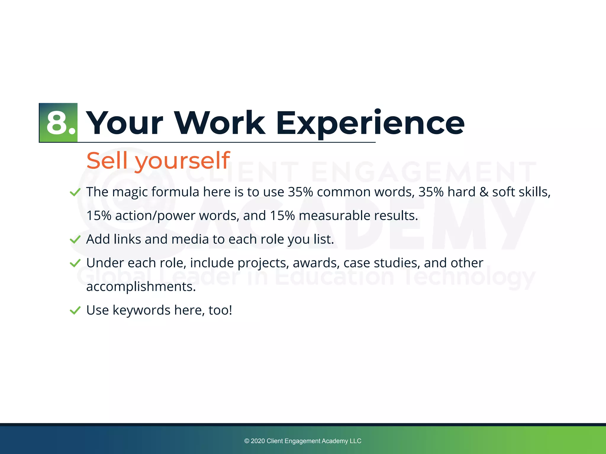 © 2020 Client Engagement Academy LLC
Your Work Experience
Sell yourself
The magic formula here is to use 35% common words, 35% hard & soft skills,
15% action/power words, and 15% measurable results.
Add links and media to each role you list.
Under each role, include projects, awards, case studies, and other
accomplishments.
Use keywords here, too!
8.
 