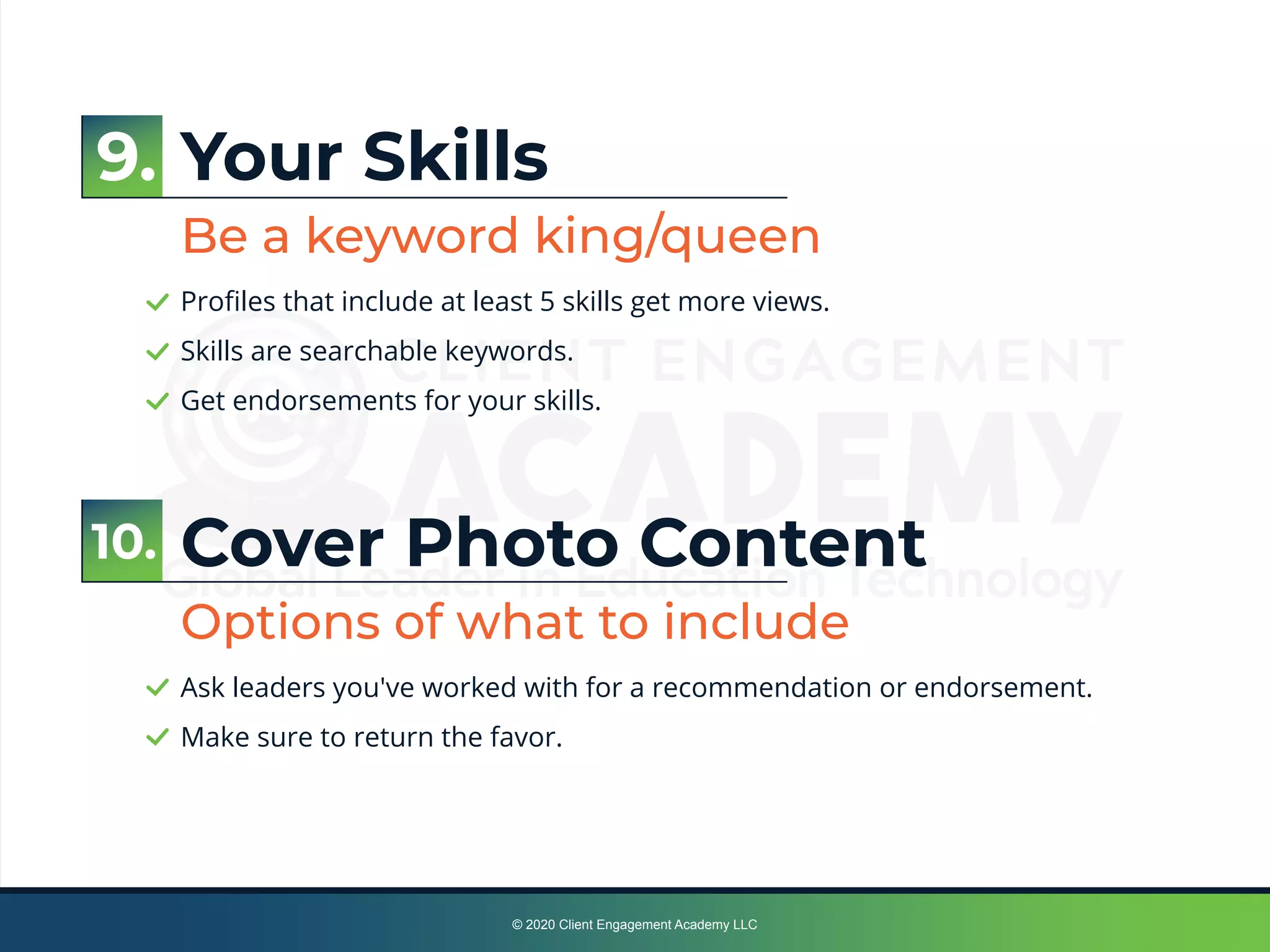 © 2020 Client Engagement Academy LLC
Your Skills
Be a keyword king/queen
Proﬁles that include at least 5 skills get more views.
Skills are searchable keywords.
Get endorsements for your skills.
Cover Photo Content
Options of what to include
Ask leaders you've worked with for a recommendation or endorsement.
Make sure to return the favor.
9.
10.
 