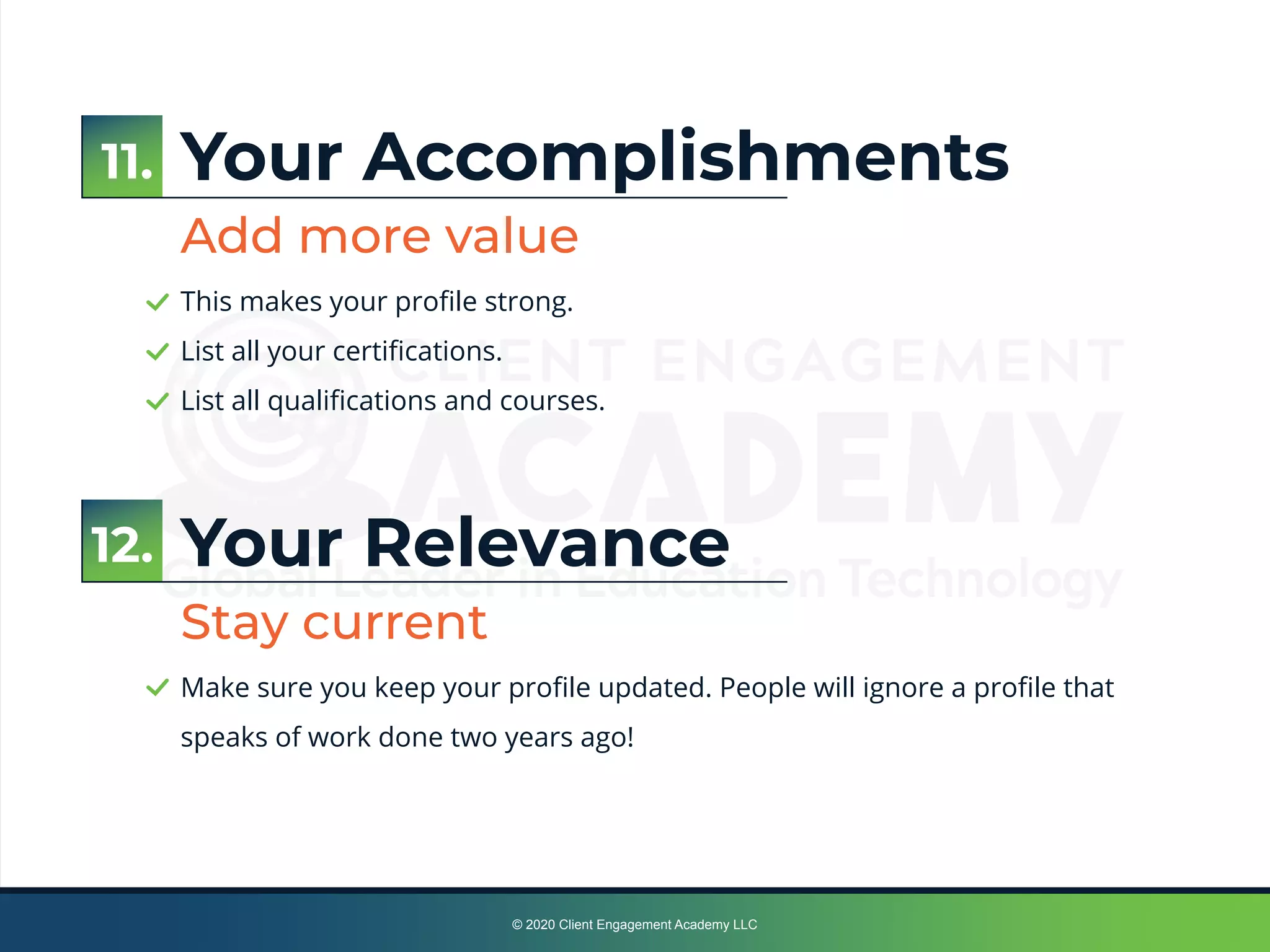 © 2020 Client Engagement Academy LLC
Your Accomplishments
Add more value
This makes your proﬁle strong.
List all your certiﬁcations.
List all qualiﬁcations and courses.
Your Relevance
Stay current
Make sure you keep your proﬁle updated. People will ignore a proﬁle that
speaks of work done two years ago!
12.
11.
 