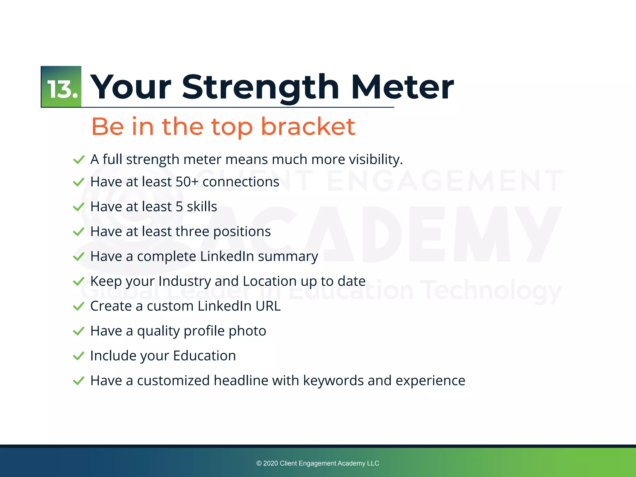 © 2020 Client Engagement Academy LLC
Have at least 50+ connections
Have at least 5 skills
Have at least three positions
Have a complete LinkedIn summary
Keep your Industry and Location up to date
Create a custom LinkedIn URL
Have a quality proﬁle photo
Include your Education
Have a customized headline with keywords and experience
Your Strength Meter
Be in the top bracket
A full strength meter means much more visibility.
13.
 