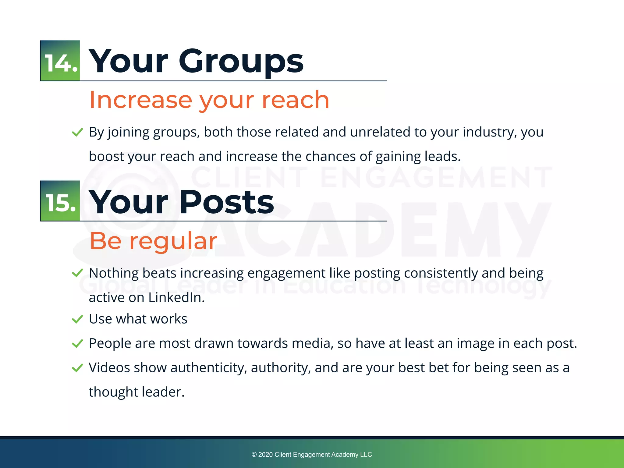 © 2020 Client Engagement Academy LLC
Your Groups
Increase your reach
By joining groups, both those related and unrelated to your industry, you
boost your reach and increase the chances of gaining leads.
Your Posts
Be regular
Nothing beats increasing engagement like posting consistently and being
active on LinkedIn.
15.
14.
Use what works
People are most drawn towards media, so have at least an image in each post.
Videos show authenticity, authority, and are your best bet for being seen as a
thought leader.
 