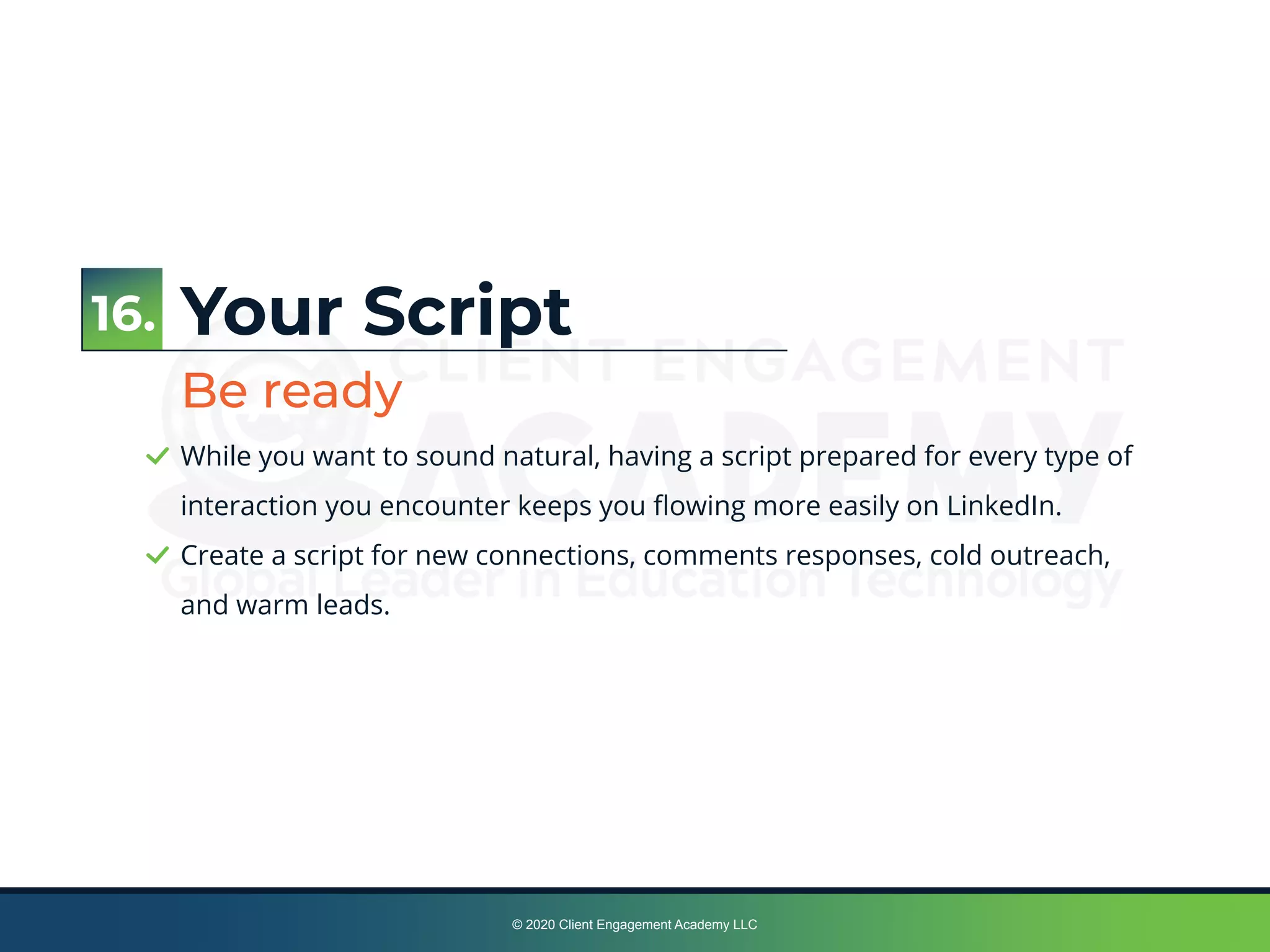 © 2020 Client Engagement Academy LLC
Your Script
Be ready
While you want to sound natural, having a script prepared for every type of
interaction you encounter keeps you ﬂowing more easily on LinkedIn.
Create a script for new connections, comments responses, cold outreach,
and warm leads.
16.
 