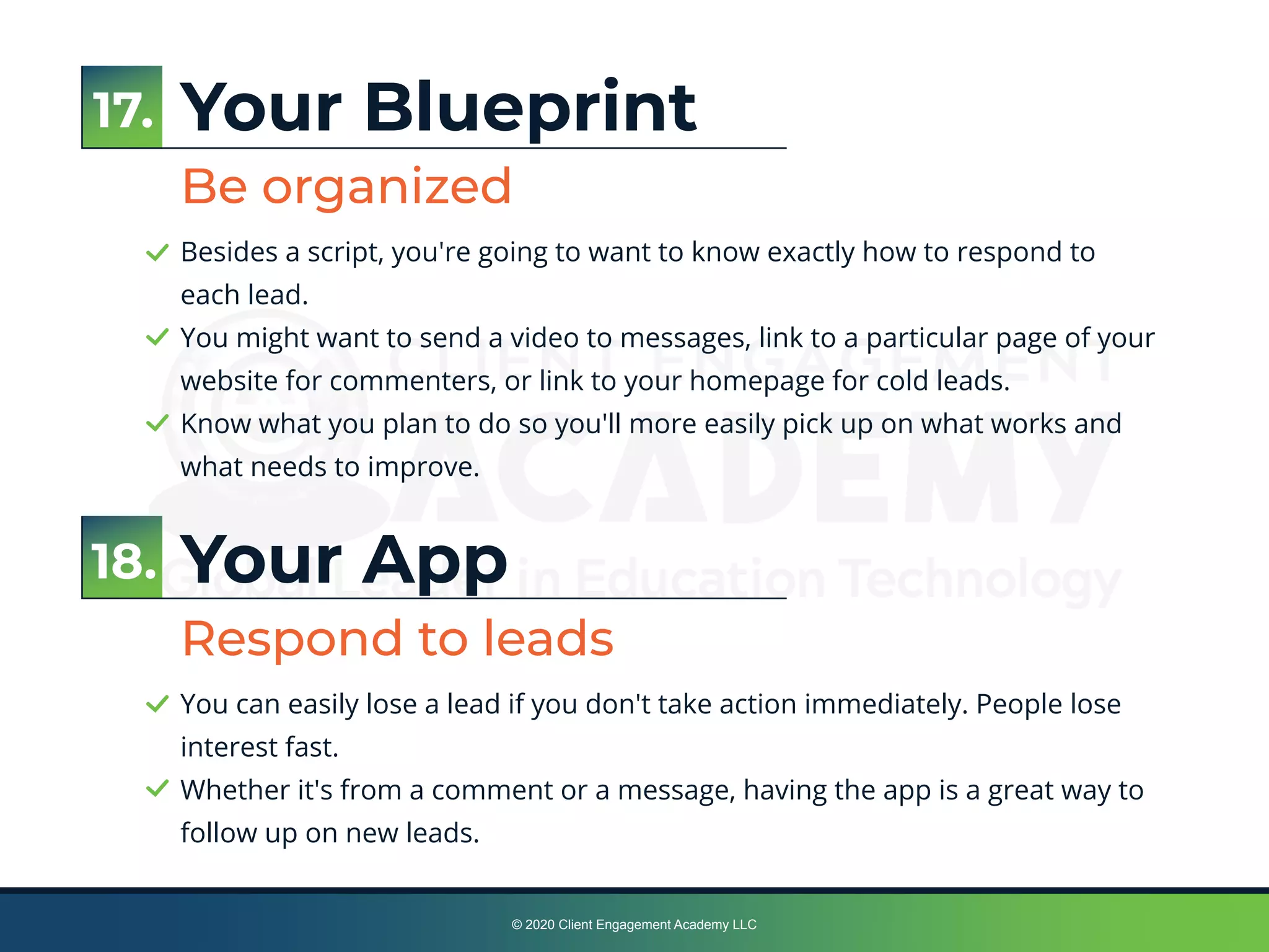 © 2020 Client Engagement Academy LLC
Your Blueprint
Be organized
Besides a script, you're going to want to know exactly how to respond to
each lead.
You might want to send a video to messages, link to a particular page of your
website for commenters, or link to your homepage for cold leads.
Know what you plan to do so you'll more easily pick up on what works and
what needs to improve.
Your App
Respond to leads
You can easily lose a lead if you don't take action immediately. People lose
interest fast.
Whether it's from a comment or a message, having the app is a great way to
follow up on new leads.
18.
17.
 