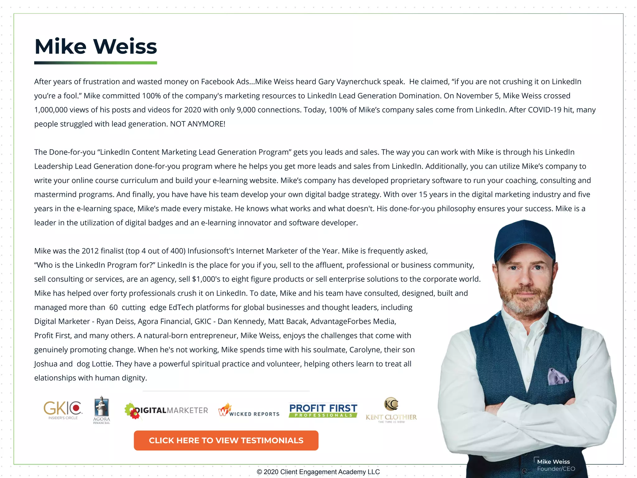 CLICK HERE TO VIEW TESTIMONIALS
© 2020 Client Engagement Academy LLC
Mike Weiss
Founder/CEO
Mike Weiss
After years of frustration and wasted money on Facebook Ads...Mike Weiss heard Gary Vaynerchuck speak. He claimed, “if you are not crushing it on LinkedIn
you’re a fool.” Mike committed 100% of the company's marketing resources to LinkedIn Lead Generation Domination. On November 5, Mike Weiss crossed
1,000,000 views of his posts and videos for 2020 with only 9,000 connections. Today, 100% of Mike’s company sales come from LinkedIn. After COVID-19 hit, many
people struggled with lead generation. NOT ANYMORE!
The Done-for-you “LinkedIn Content Marketing Lead Generation Program” gets you leads and sales. The way you can work with Mike is through his LinkedIn
Leadership Lead Generation done-for-you program where he helps you get more leads and sales from LinkedIn. Additionally, you can utilize Mike’s company to
write your online course curriculum and build your e-learning website. Mike’s company has developed proprietary software to run your coaching, consulting and
mastermind programs. And ﬁnally, you have have his team develop your own digital badge strategy. With over 15 years in the digital marketing industry and ﬁve
years in the e-learning space, Mike’s made every mistake. He knows what works and what doesn't. His done-for-you philosophy ensures your success. Mike is a
leader in the utilization of digital badges and an e-learning innovator and software developer.
Mike was the 2012 ﬁnalist (top 4 out of 400) Infusionsoft's Internet Marketer of the Year. Mike is frequently asked,
“Who is the LinkedIn Program for?” LinkedIn is the place for you if you, sell to the aﬄuent, professional or business community,
sell consulting or services, are an agency, sell $1,000's to eight ﬁgure products or sell enterprise solutions to the corporate world.
Mike has helped over forty professionals crush it on LinkedIn. To date, Mike and his team have consulted, designed, built and
managed more than 60 cutting edge EdTech platforms for global businesses and thought leaders, including
Digital Marketer - Ryan Deiss, Agora Financial, GKIC - Dan Kennedy, Matt Bacak, AdvantageForbes Media,
Proﬁt First, and many others. A natural-born entrepreneur, Mike Weiss, enjoys the challenges that come with
genuinely promoting change. When he's not working, Mike spends time with his soulmate, Carolyne, their son
Joshua and dog Lottie. They have a powerful spiritual practice and volunteer, helping others learn to treat all
elationships with human dignity.
 