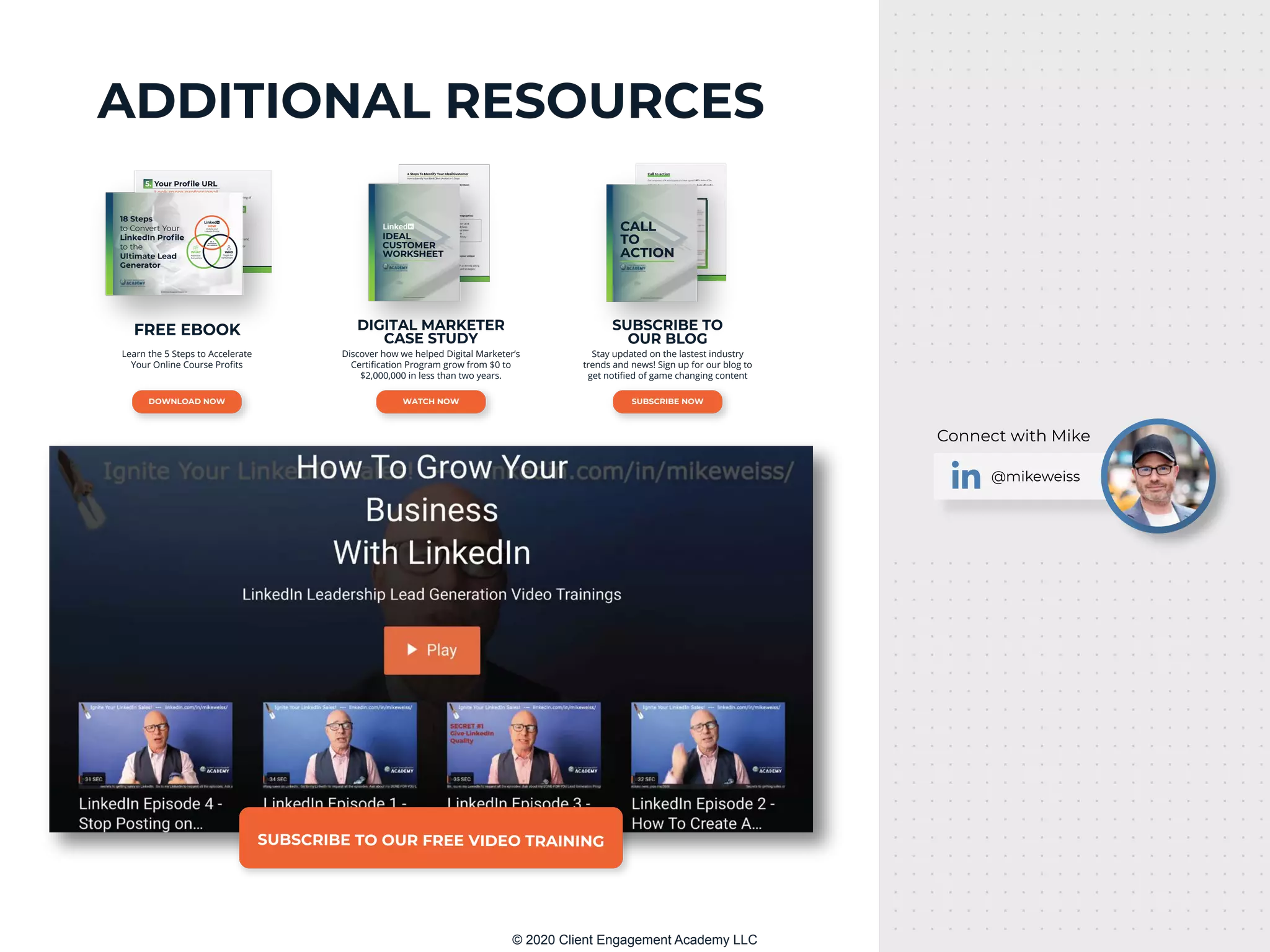 ADDITIONAL RESOURCES
@mikeweiss
Connect with Mike
SUBSCRIBE TO OUR FREE VIDEO TRAINING
DIGITAL MARKETER
CASE STUDY
Discover how we helped Digital Marketer’s
Certiﬁcation Program grow from $0 to
$2,000,000 in less than two years.
WATCH NOW
© 2020 Client Engagement Academy LLC
© 2020 Client Engagement Academy LLC
IDEAL
CUSTOMER
WORKSHEET
SUBSCRIBE TO
OUR BLOG
Stay updated on the lastest industry
trends and news! Sign up for our blog to
get notiﬁed of game changing content
SUBSCRIBE NOW
© 2020 Client Engagement Academy LLC
© 2020 Client Engagement Academy LLC
CALL
TO
ACTION
FREE EBOOK
Learn the 5 Steps to Accelerate
Your Online Course Proﬁts
DOWNLOAD NOW
© 2020 Client Engagement Academy LLC
© 2020 Client Engagement Academy LLC
HOW
Update your
LinkedIn Proﬁle
WHAT
Add Value
Everywhere
WHO
Target the
right people
BE A
ROCKSTAR
ON LINKEDIN
18 Steps
to Convert Your
LinkedIn Profile
to the
Ultimate Lead
Generator
© 2020 Client Engagement Academy LLC
 