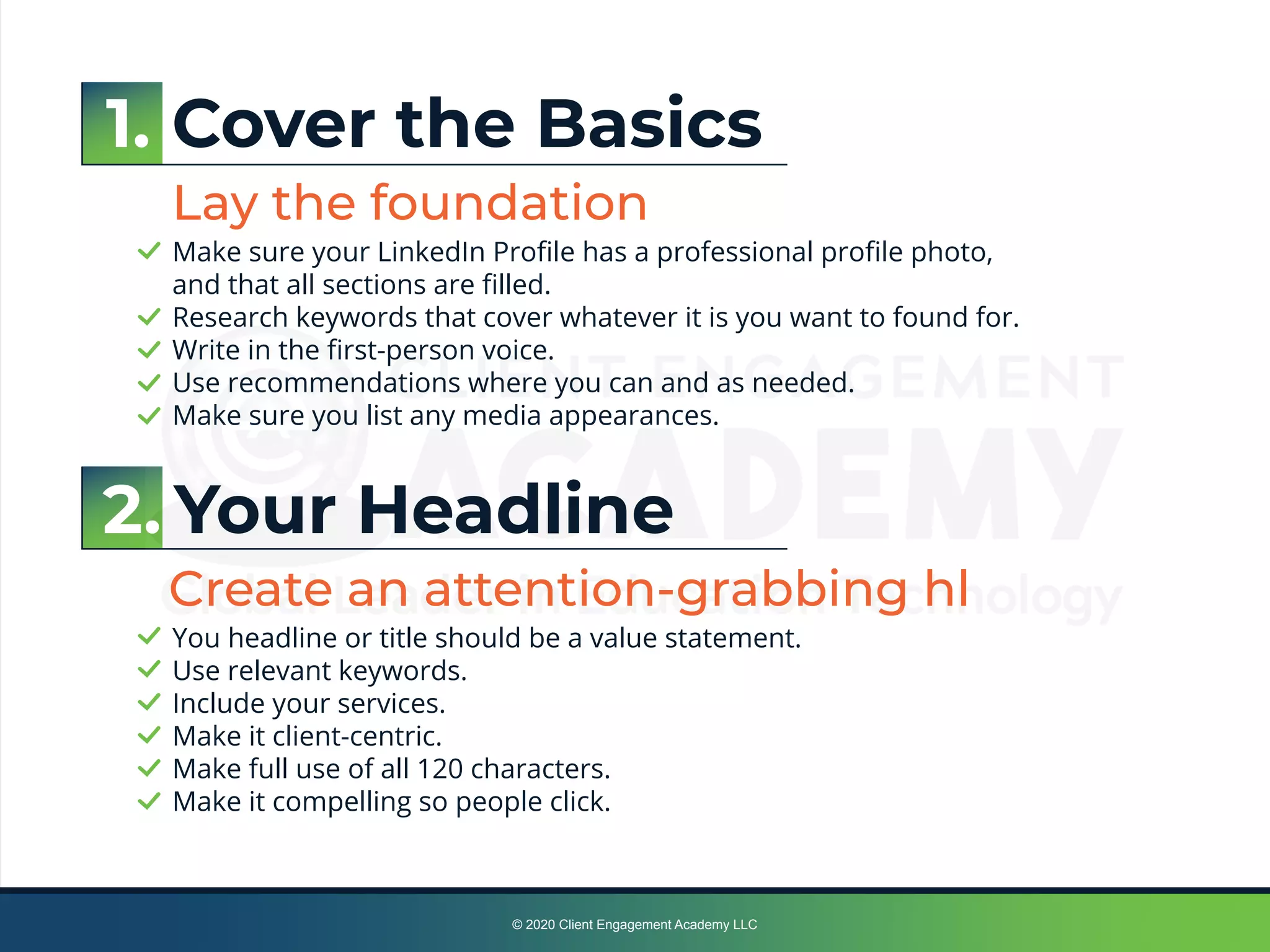 1. Cover the Basics
Lay the foundation
Make sure your LinkedIn Proﬁle has a professional proﬁle photo,
and that all sections are ﬁlled.
Research keywords that cover whatever it is you want to found for.
Write in the ﬁrst-person voice.
Use recommendations where you can and as needed.
Make sure you list any media appearances.
2. Your Headline
Create an attention-grabbing hl
You headline or title should be a value statement.
Use relevant keywords.
Include your services.
Make it client-centric.
Make full use of all 120 characters.
Make it compelling so people click.
© 2020 Client Engagement Academy LLC
 