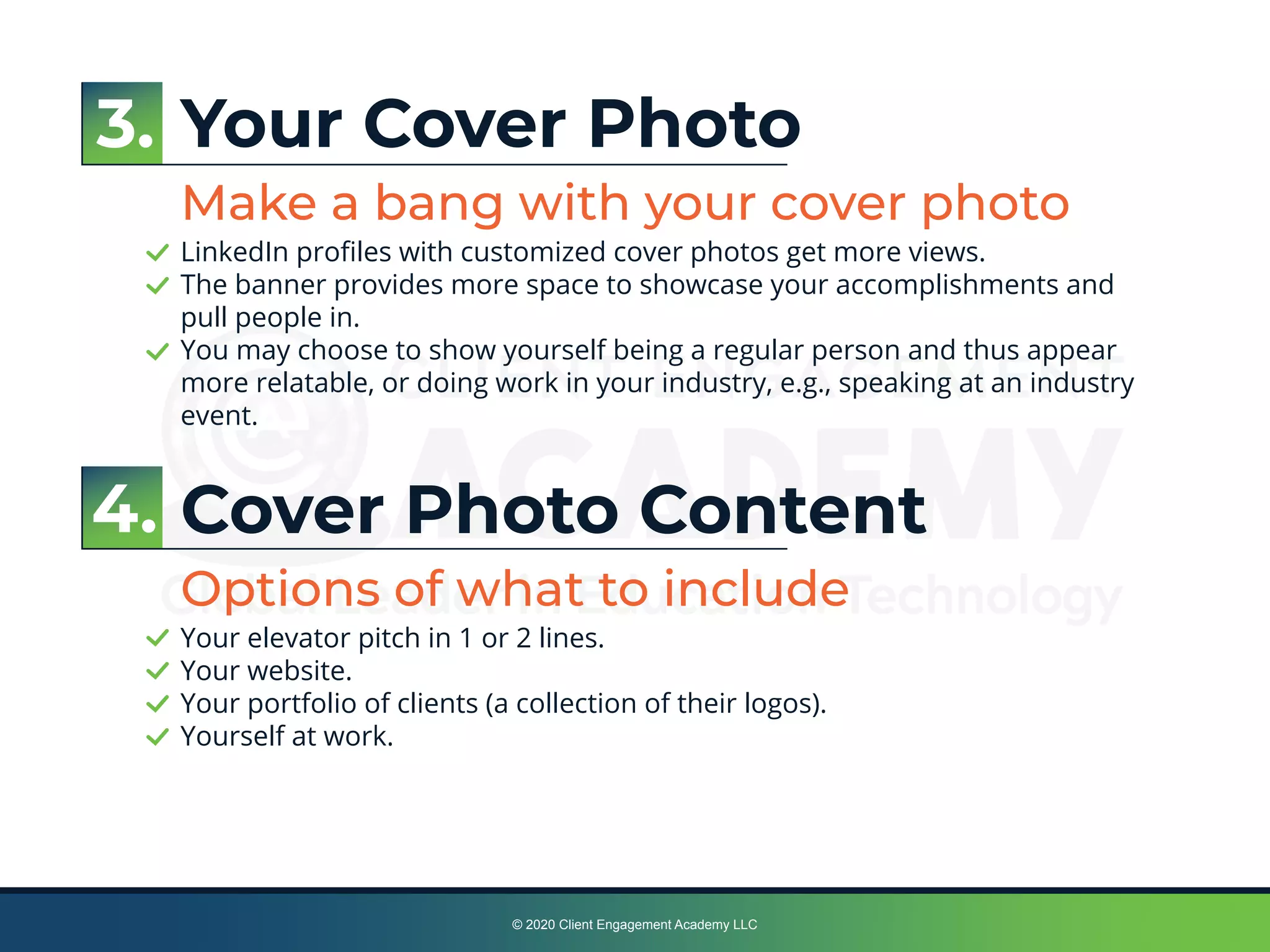 © 2020 Client Engagement Academy LLC
Your Cover Photo
Make a bang with your cover photo
LinkedIn proﬁles with customized cover photos get more views.
The banner provides more space to showcase your accomplishments and
pull people in.
You may choose to show yourself being a regular person and thus appear
more relatable, or doing work in your industry, e.g., speaking at an industry
event.
Cover Photo Content
Options of what to include
Your elevator pitch in 1 or 2 lines.
Your website.
Your portfolio of clients (a collection of their logos).
Yourself at work.
3.
4.
 
