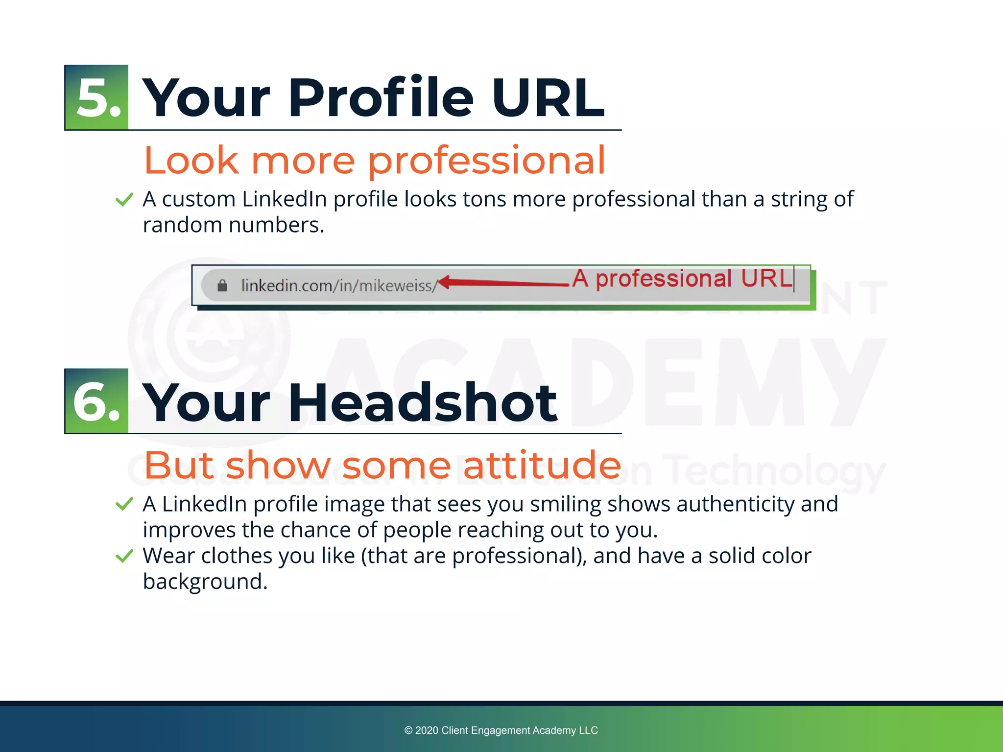 © 2020 Client Engagement Academy LLC
Your Proﬁle URL
Look more professional
A custom LinkedIn proﬁle looks tons more professional than a string of
random numbers.
Your Headshot
But show some attitude
A LinkedIn proﬁle image that sees you smiling shows authenticity and
improves the chance of people reaching out to you.
Wear clothes you like (that are professional), and have a solid color
background.
5.
6.
 