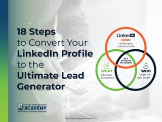 © 2020 Client Engagement Academy LLC
HOW
Update your
LinkedIn Proﬁle
WHAT
Add Value
Everywhere
WHO
Target the
right people
BE A
ROCKSTAR
ON LINKEDIN
18 Steps
to Convert Your
LinkedIn Profile
to the
Ultimate Lead
Generator
 