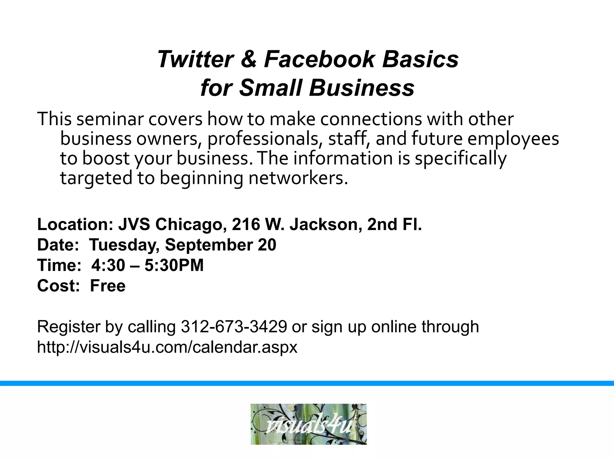 Twitter & Facebook Basics
                   for Small Business
This seminar covers how to make connections with other
  business owners, professionals, staff, and future employees
  to boost your business. The information is specifically
  targeted to beginning networkers.

Location: JVS Chicago, 216 W. Jackson, 2nd Fl.
Date: Tuesday, September 20
Time: 4:30 – 5:30PM
Cost: Free

Register by calling 312-673-3429 or sign up online through
http://visuals4u.com/calendar.aspx
 