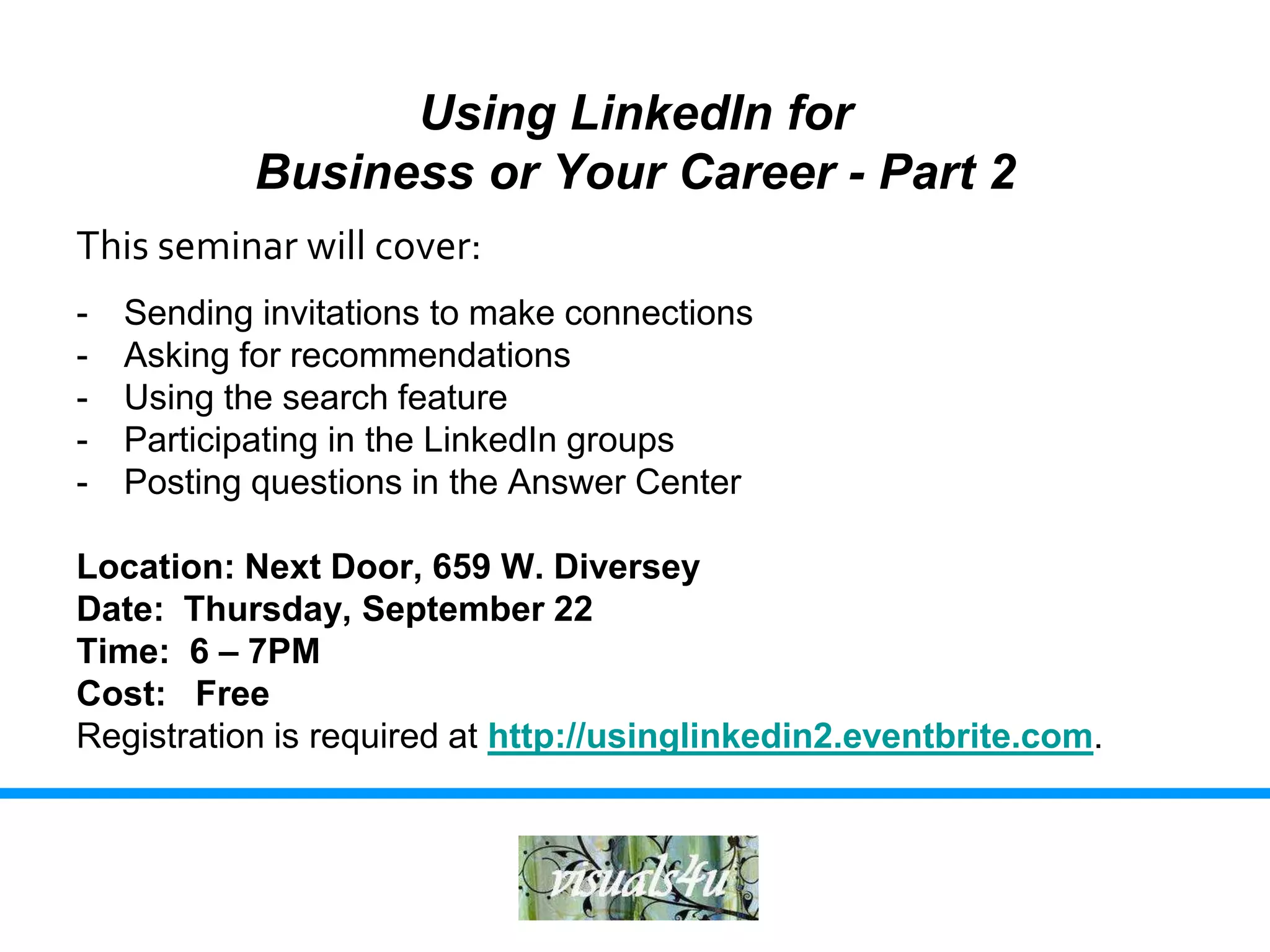 Using LinkedIn for
            Business or Your Career - Part 2
This seminar will cover:
-   Sending invitations to make connections
-   Asking for recommendations
-   Using the search feature
-   Participating in the LinkedIn groups
-   Posting questions in the Answer Center

Location: Next Door, 659 W. Diversey
Date: Thursday, September 22
Time: 6 – 7PM
Cost: Free
Registration is required at http://usinglinkedin2.eventbrite.com.
 