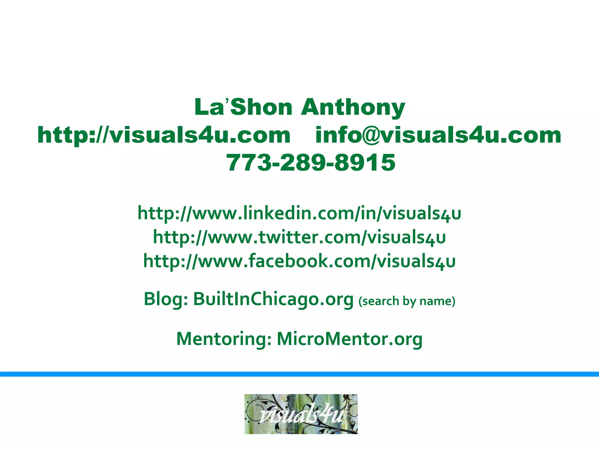 La’Shon Anthony
http://visuals4u.com info@visuals4u.com
                773-289-8915

       http://www.linkedin.com/in/visuals4u
         http://www.twitter.com/visuals4u
        http://www.facebook.com/visuals4u
       Blog: BuiltInChicago.org (search by name)

           Mentoring: MicroMentor.org
 