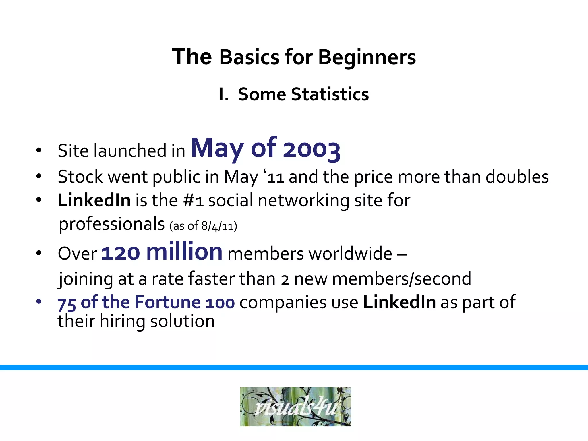 The Basics for Beginners
                      I. Some Statistics

• Site launched in May of 2003
• Stock went public in May ‘11 and the price more than doubles
• LinkedIn is the #1 social networking site for
  professionals (as of 8/4/11)
• Over 120 million members worldwide –
  joining at a rate faster than 2 new members/second
• 75 of the Fortune 100 companies use LinkedIn as part of
  their hiring solution
 