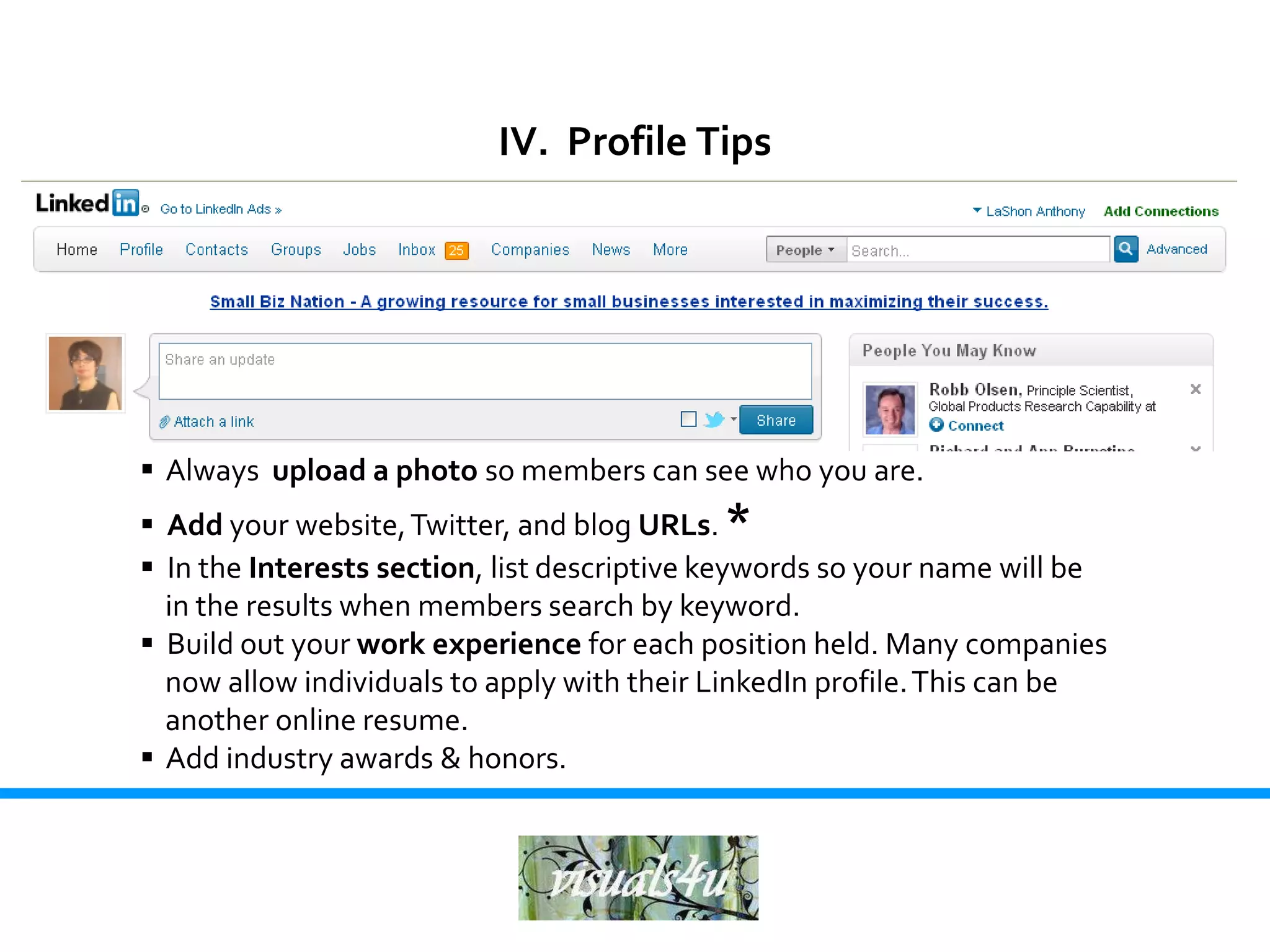 IV. Profile Tips




 Always upload a photo so members can see who you are.
 Add your website, Twitter, and blog URLs. *
 In the Interests section, list descriptive keywords so your name will be
  in the results when members search by keyword.
 Build out your work experience for each position held. Many companies
  now allow individuals to apply with their LinkedIn profile. This can be
  another online resume.
 Add industry awards & honors.
 
