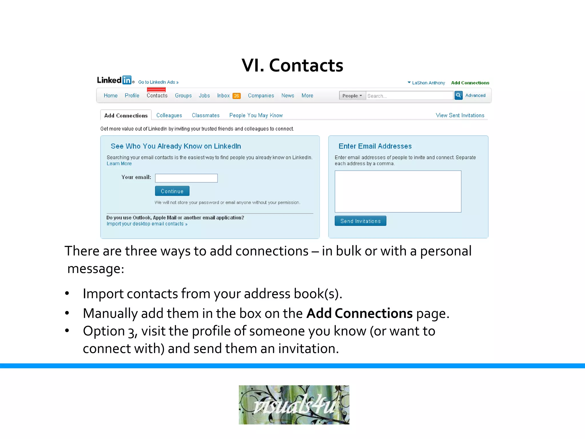 VI. Contacts




There are three ways to add connections – in bulk or with a personal
message:
• Import contacts from your address book(s).
• Manually add them in the box on the Add Connections page.
• Option 3, visit the profile of someone you know (or want to
  connect with) and send them an invitation.
 