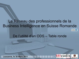 Le Réseau des professionnels de la
Business Intelligence en Suisse Romande

          De l’utilité d’un ODS – Table ronde




Lausanne, le 30 Mars 2011
 