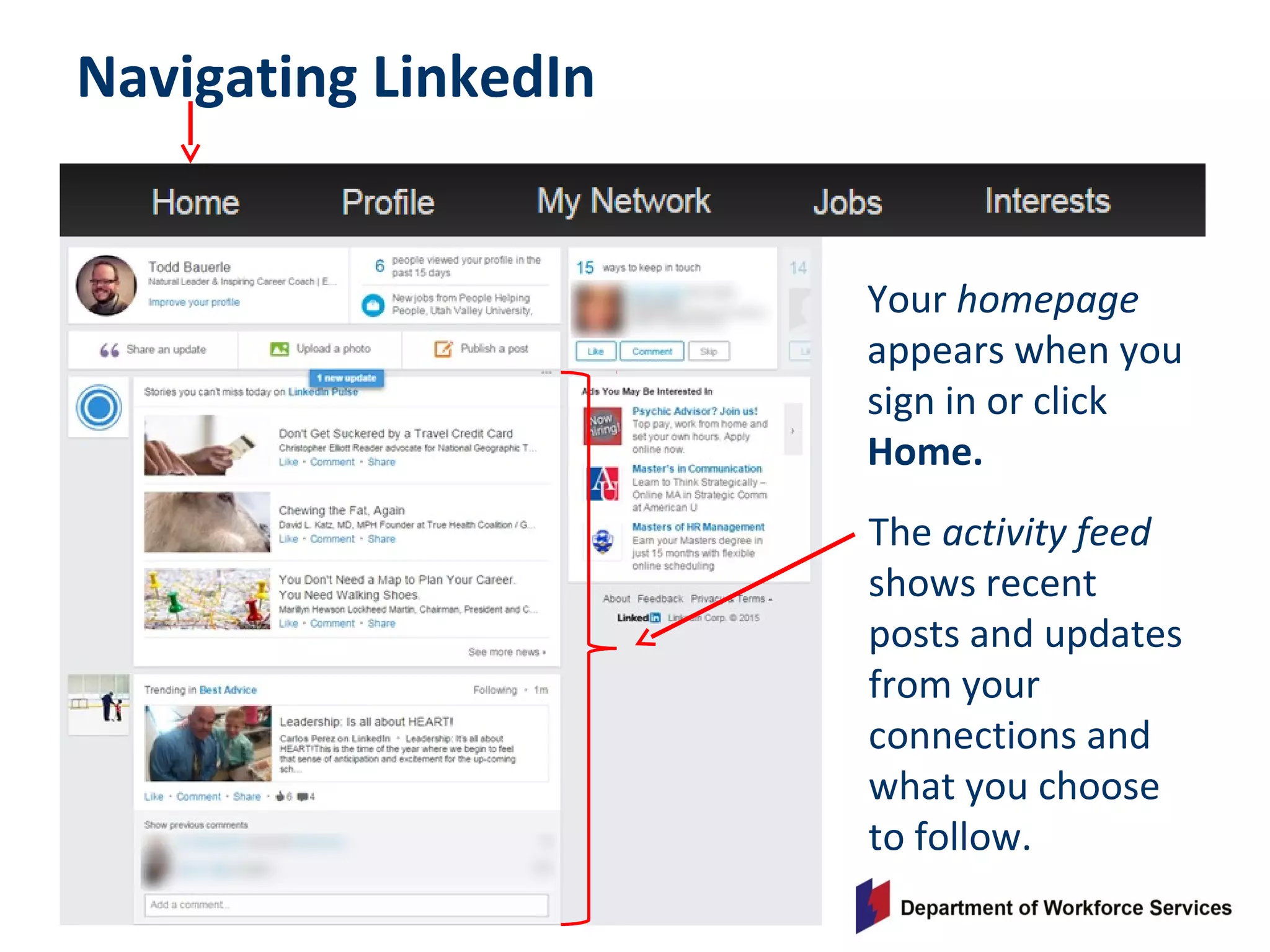 Navigating LinkedIn
Your homepage
appears when you
sign in or click
Home.
The activity feed
shows recent
posts and updates
from your
connections and
what you choose
to follow.
 