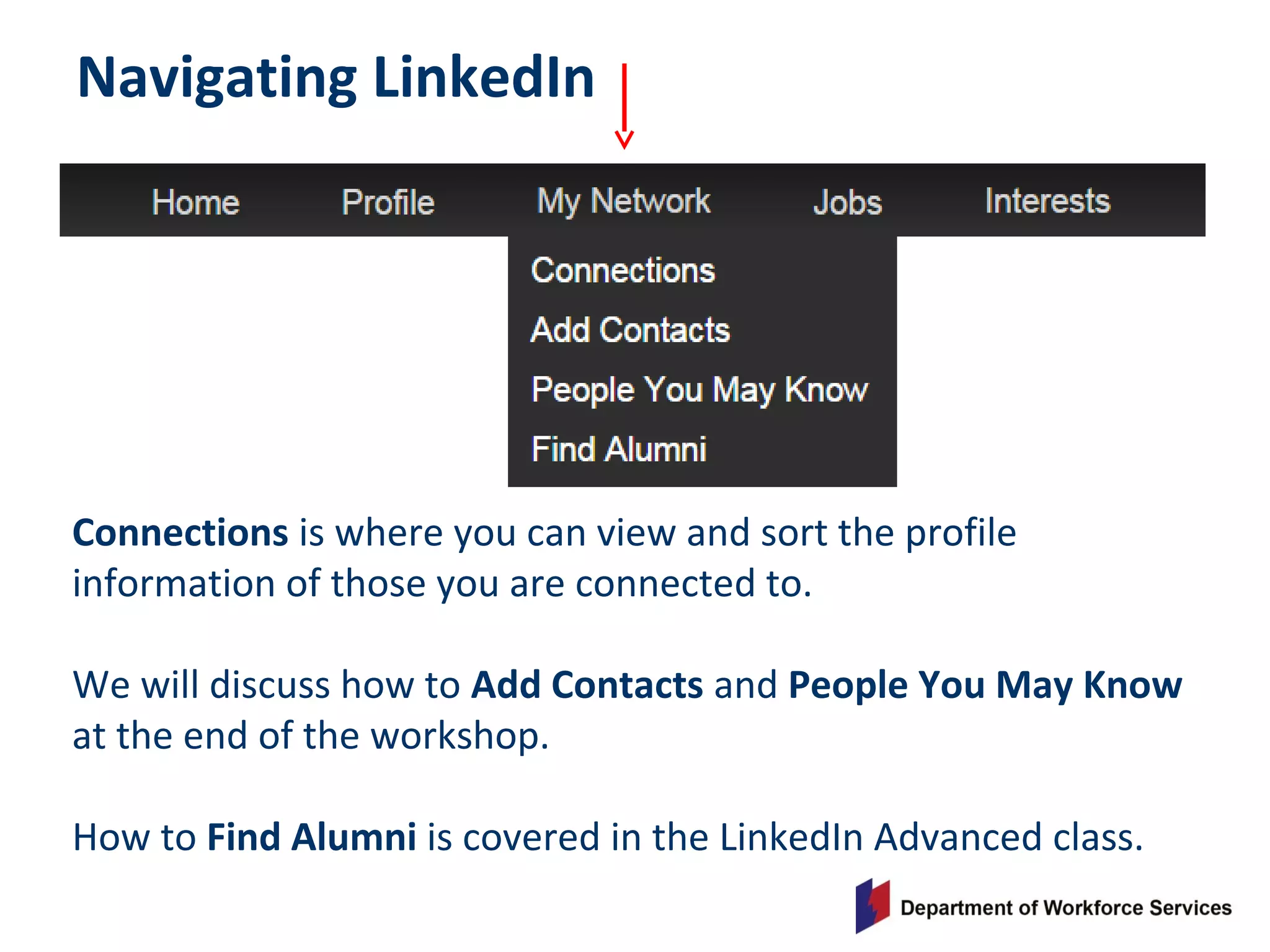 Navigating LinkedIn
Connections is where you can view and sort the profile
information of those you are connected to.
We will discuss how to Add Contacts and People You May Know
at the end of the workshop.
How to Find Alumni is covered in the LinkedIn Advanced class.
 