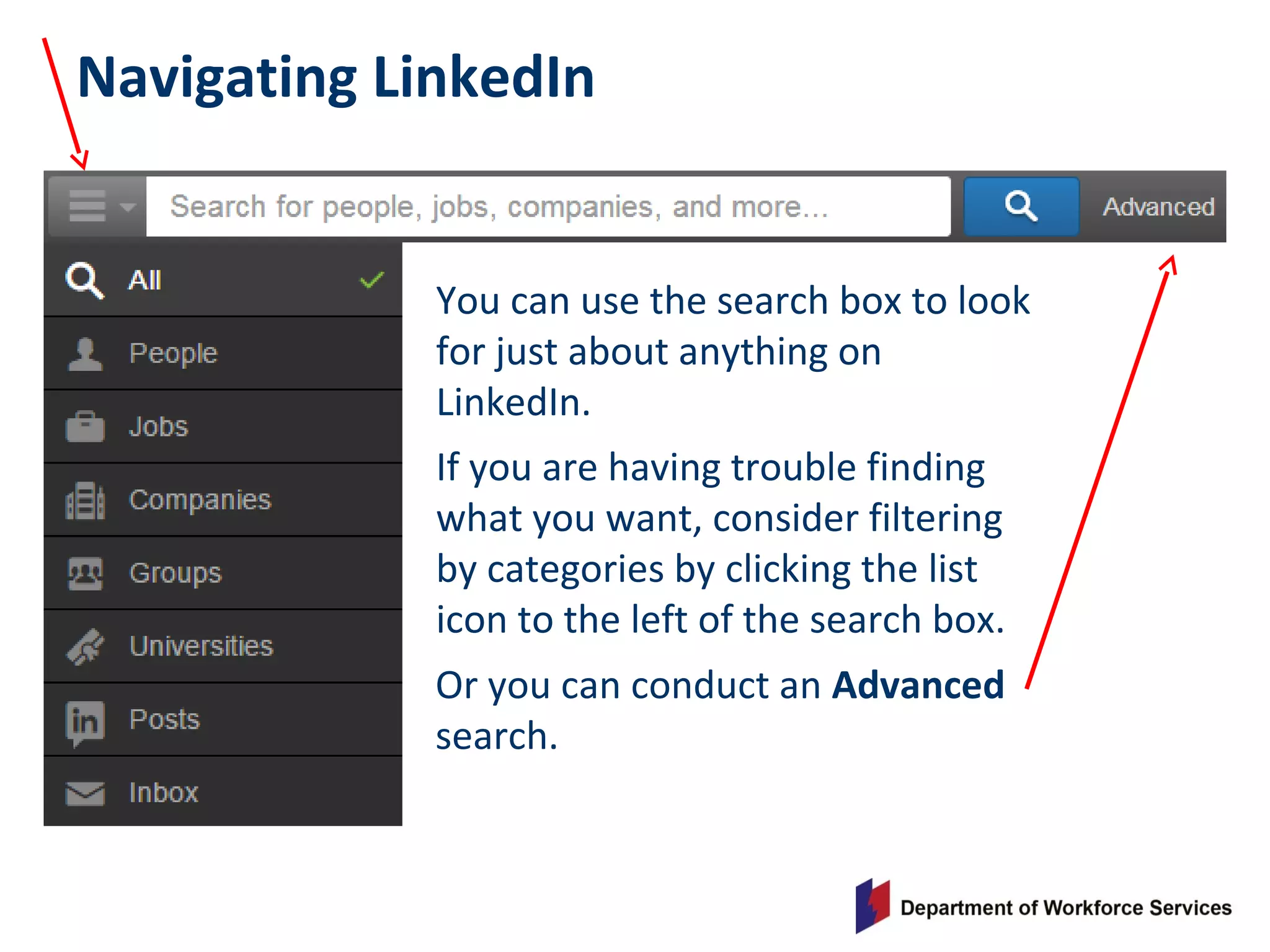 Navigating LinkedIn
You can use the search box to look
for just about anything on
LinkedIn.
If you are having trouble finding
what you want, consider filtering
by categories by clicking the list
icon to the left of the search box.
Or you can conduct an Advanced
search.
 