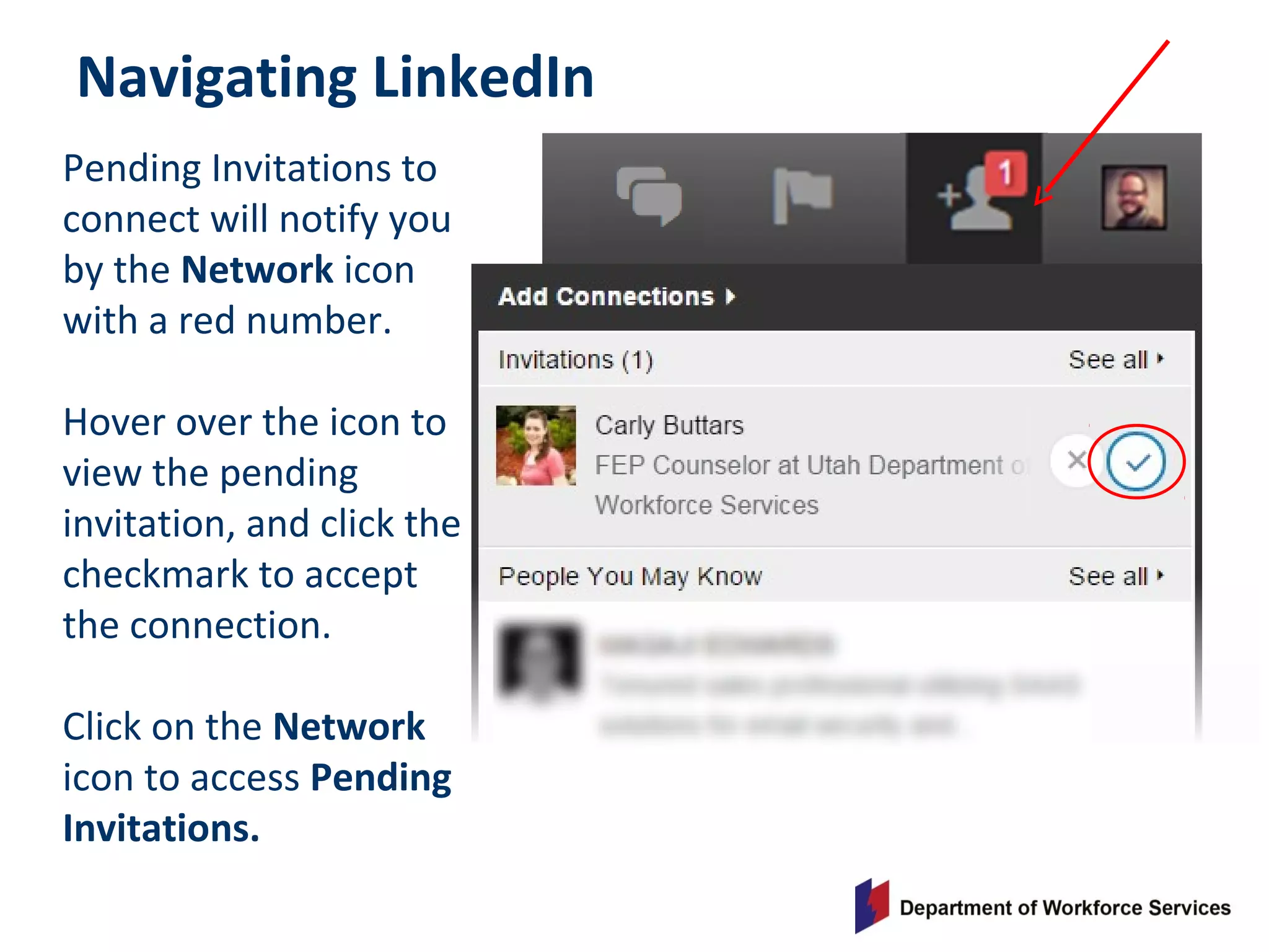 Navigating LinkedIn
Pending Invitations to
connect will notify you
by the Network icon
with a red number.
Hover over the icon to
view the pending
invitation, and click the
checkmark to accept
the connection.
Click on the Network
icon to access Pending
Invitations.
 
