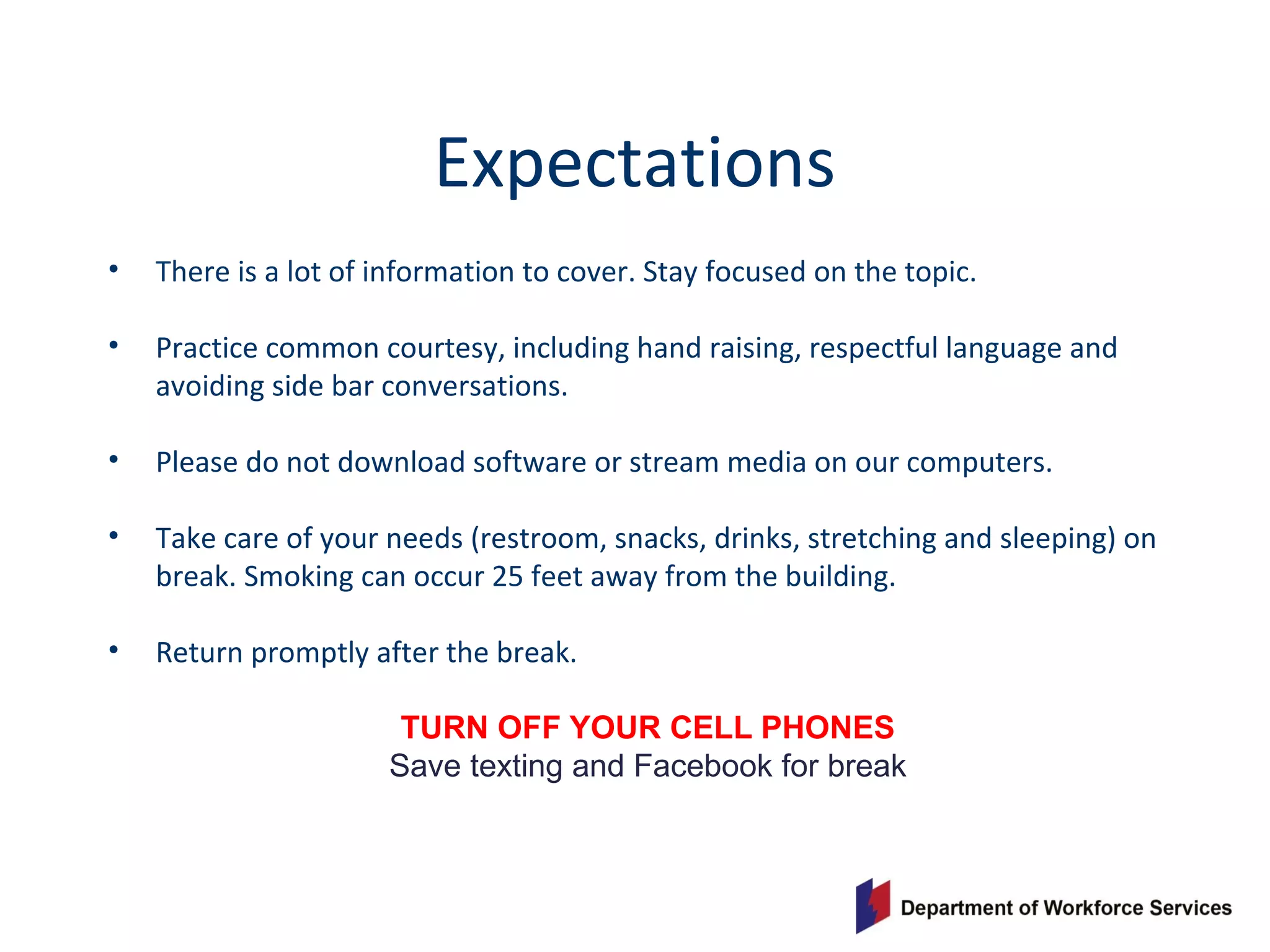 Expectations
• There is a lot of information to cover. Stay focused on the topic.
• Practice common courtesy, including hand raising, respectful language and
avoiding side bar conversations.
• Please do not download software or stream media on our computers.
• Take care of your needs (restroom, snacks, drinks, stretching and sleeping) on
break. Smoking can occur 25 feet away from the building.
• Return promptly after the break.
TURN OFF YOUR CELL PHONES
Save texting and Facebook for break
 
