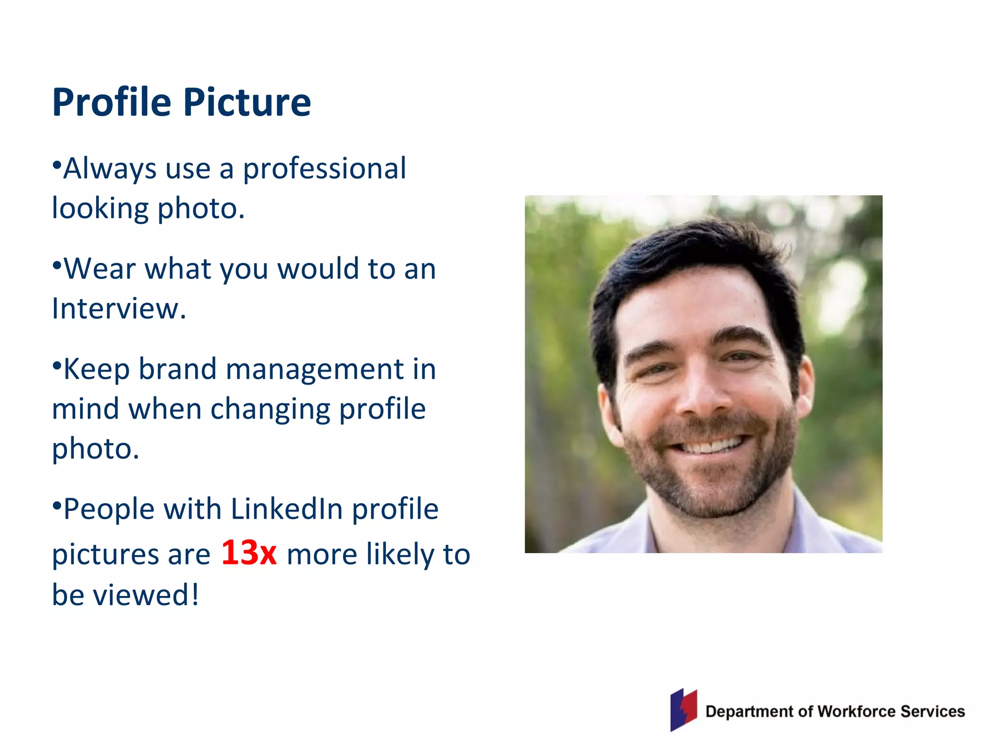 Profile Picture
•Always use a professional
looking photo.
•Wear what you would to an
Interview.
•Keep brand management in
mind when changing profile
photo.
•People with LinkedIn profile
pictures are 13x more likely to
be viewed!
 