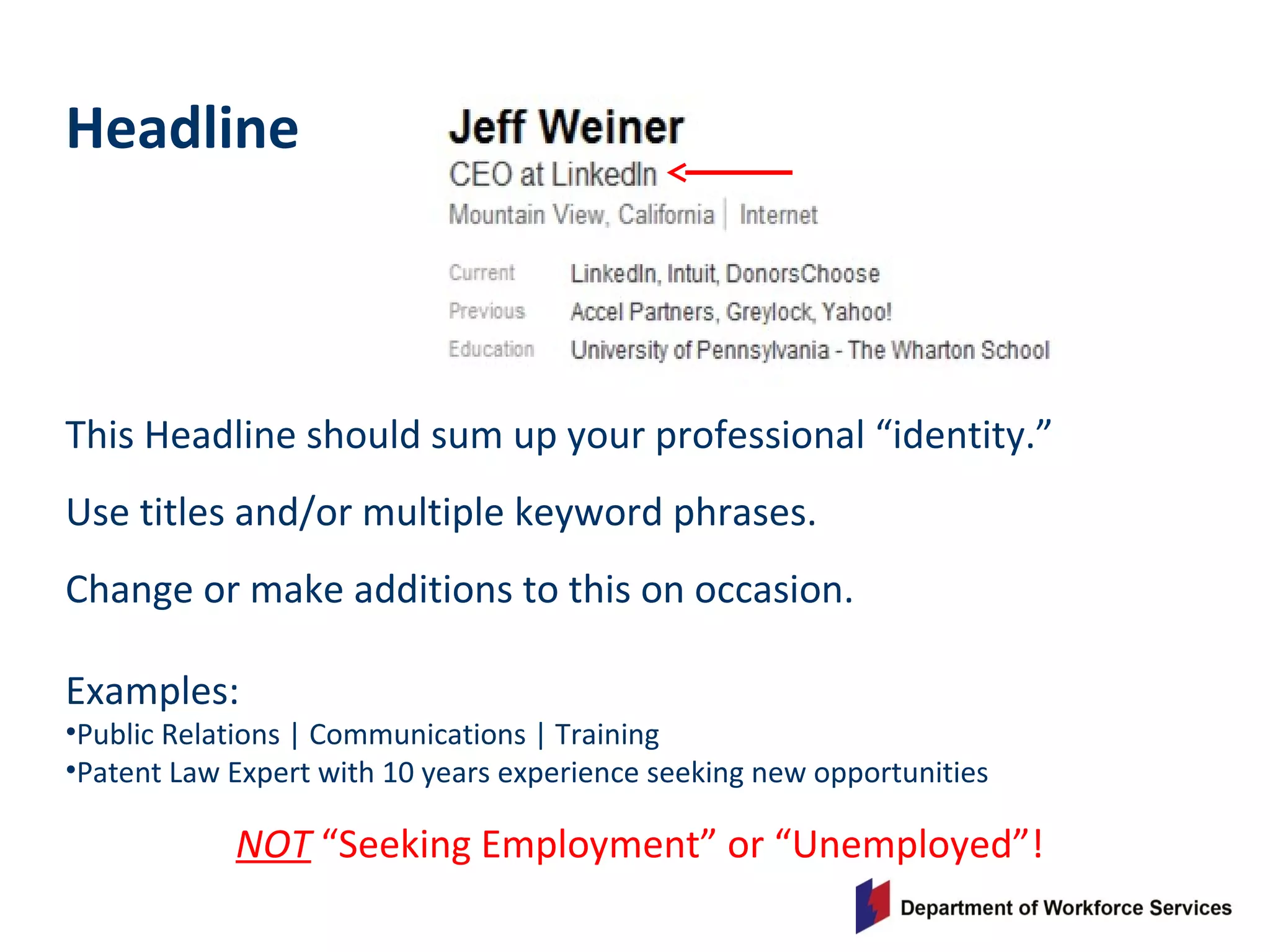 Headline
This Headline should sum up your professional “identity.”
Use titles and/or multiple keyword phrases.
Change or make additions to this on occasion.
Examples:
•Public Relations | Communications | Training
•Patent Law Expert with 10 years experience seeking new opportunities
NOT “Seeking Employment” or “Unemployed”!
 