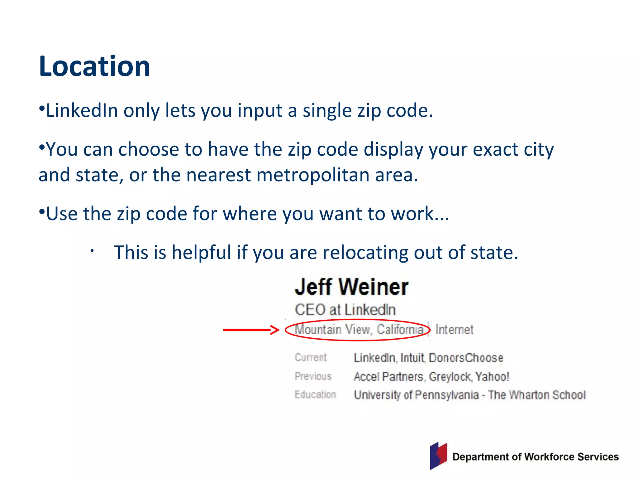 Location
•LinkedIn only lets you input a single zip code.
•You can choose to have the zip code display your exact city
and state, or the nearest metropolitan area.
•Use the zip code for where you want to work...
• This is helpful if you are relocating out of state.
 