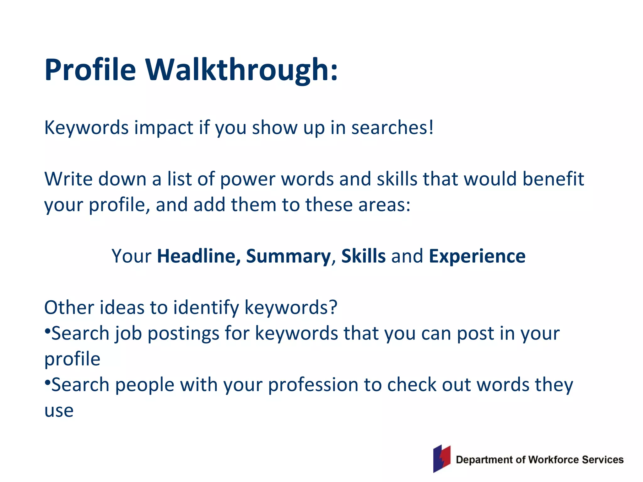 Profile Walkthrough:
Keywords impact if you show up in searches!
Write down a list of power words and skills that would benefit
your profile, and add them to these areas:
Your Headline, Summary, Skills and Experience
Other ideas to identify keywords?
•Search job postings for keywords that you can post in your
profile
•Search people with your profession to check out words they
use
 