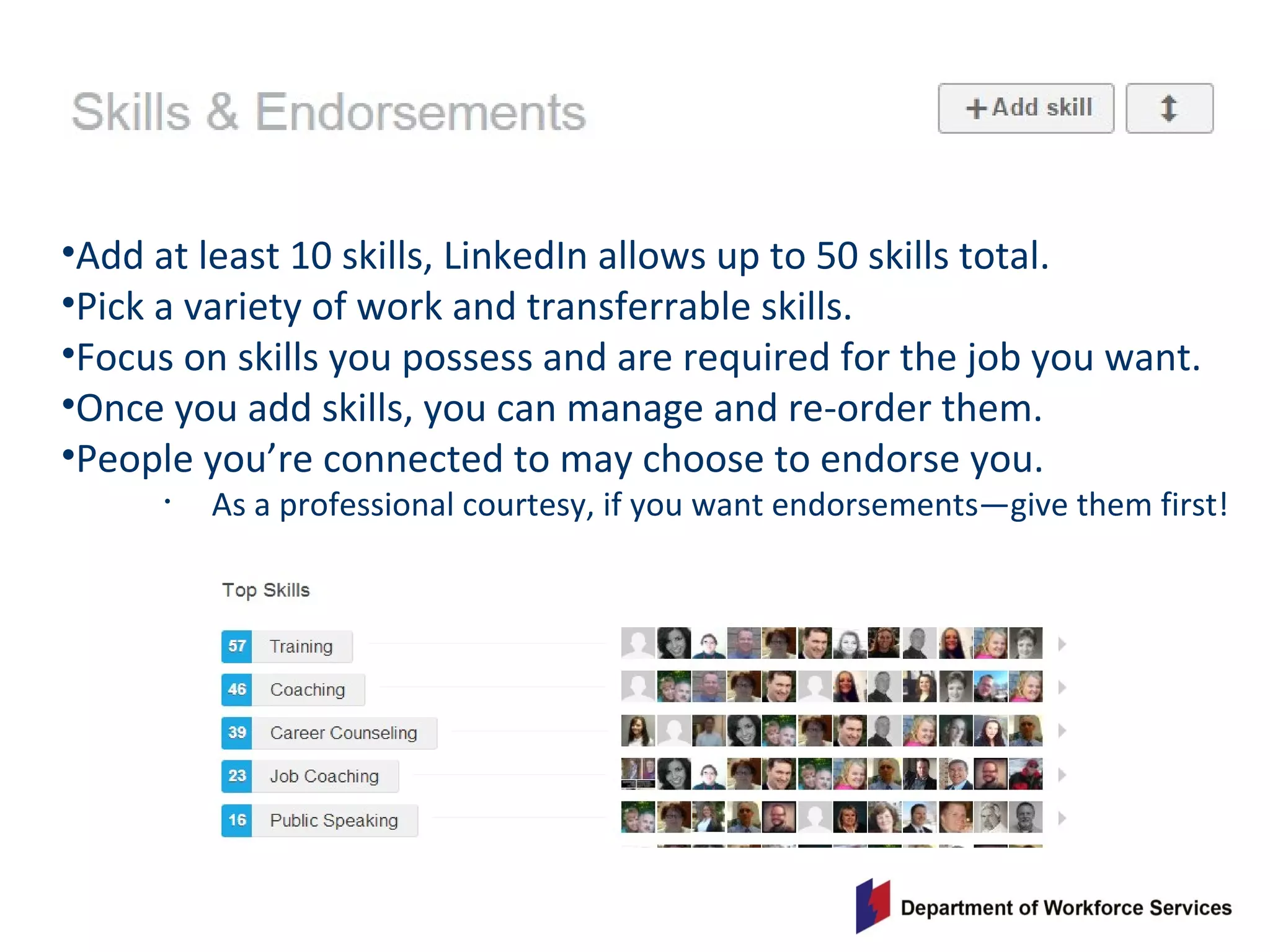 •Add at least 10 skills, LinkedIn allows up to 50 skills total.
•Pick a variety of work and transferrable skills.
•Focus on skills you possess and are required for the job you want.
•Once you add skills, you can manage and re-order them.
•People you’re connected to may choose to endorse you.
• As a professional courtesy, if you want endorsements—give them first!
 