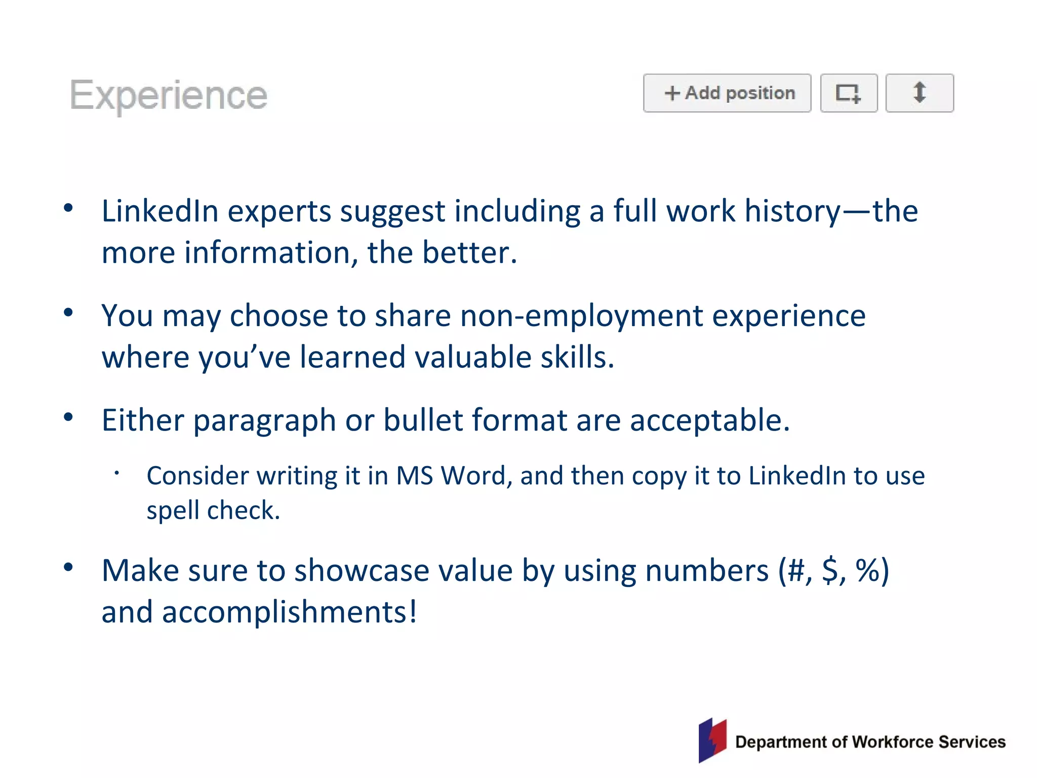 • LinkedIn experts suggest including a full work history—the
more information, the better.
• You may choose to share non-employment experience
where you’ve learned valuable skills.
• Either paragraph or bullet format are acceptable.
• Consider writing it in MS Word, and then copy it to LinkedIn to use
spell check.
• Make sure to showcase value by using numbers (#, $, %)
and accomplishments!
 