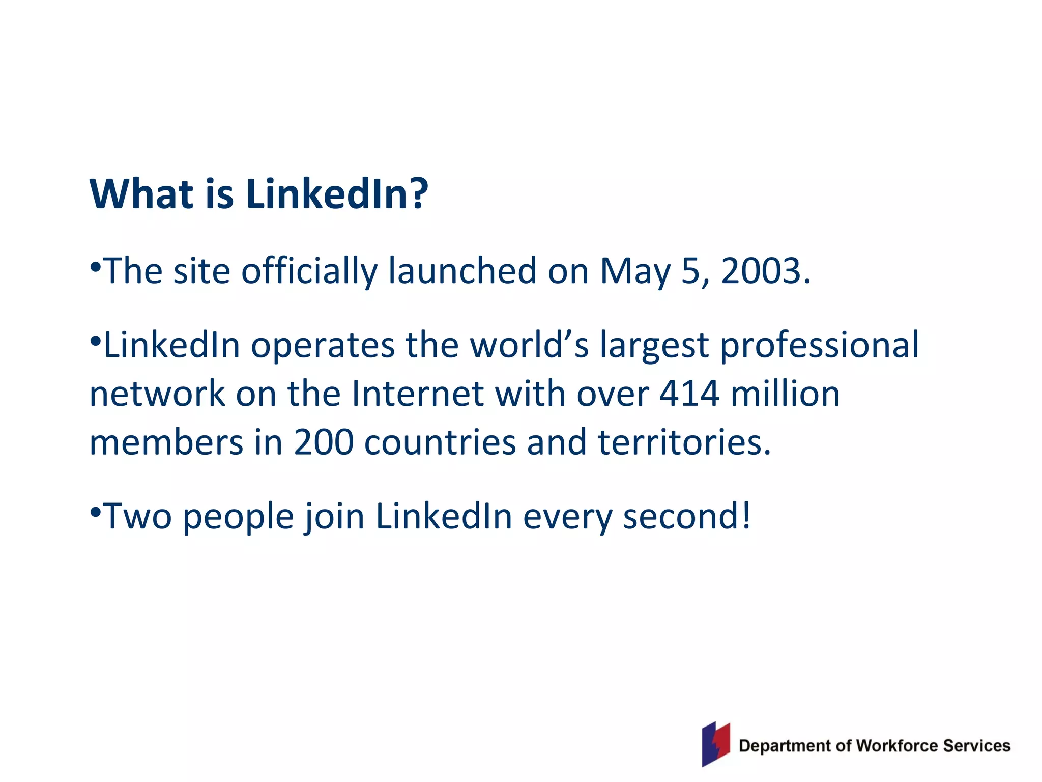 What is LinkedIn?
•The site officially launched on May 5, 2003.
•LinkedIn operates the world’s largest professional
network on the Internet with over 414 million
members in 200 countries and territories.
•Two people join LinkedIn every second!
 